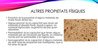 ALTRES PROPIETATS FÍSIQUES
• Porositat: és la propietat d’alguns materials de
tindre forats dintre seu.
• Higroscopicitat: és la capacitat que tenen els
materials d’absorbir fluids, líquids o gasos. Un
material higroscòpic augmenta de pes quan
absorbeix.
• Permeabilitat: és la capacitat que tenen alguns
materials per ser travessats per líquids. Un material
només pot ser permeable si és higroscòpic.
• Homogeneïtat: és la capacitat d’alguns materials
de tenir totes les propietats ben barrejades, que a
tot arreu és igual.
 