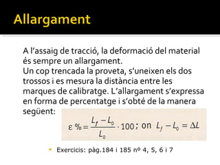 A l’assaig de tracció, la deformació del material és sempre un allargament.  Un cop trencada la proveta, s’uneixen els dos trossos i es mesura la distància entre les marques de calibratge. L’allargament s’expressa en forma de percentatge i s’obté de la manera següent: Exercicis: pàg.184 i 185 nº 4, 5, 6 i 7 