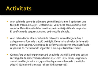 A un cable de coure de diàmetre 4mm i llargària 6m, li apliquem una força de tracció de 465N. Determina el valor de la tensió normal que suporta. Quin tipus de deformació experimenta(justifica la resposta) El coeficient de seguretat n amb què treballa el cable. A un cable d’acer alt en carboni de diàmetre 2mm i llargària 6m, li apliquem una força de tracció de 687N. Determina el valor de la tensió normal que suporta. Quin tipus de deformació experimenta (justifica la resposta). El coeficient de seguretat n amb què treballa el cable. Quin esforç unitari experimentarà un tub de titani (Ti) amb una secció rectangular de dimensions exteriors L1= 1mm i L2= 6mm, un gruix e= 1mm i una llargària L= 2m, quan li apliquem una força de tracció F= 7612N? Quina serà la massa i el pes G d’aquest tub? 
