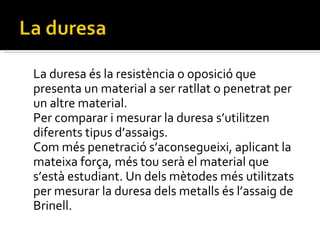 La duresa és la resistència o oposició que presenta un material a ser ratllat o penetrat per un altre material. Per comparar i mesurar la duresa s’utilitzen diferents tipus d’assaigs. Com més penetració s’aconsegueixi, aplicant la mateixa força, més tou serà el material que s’està estudiant. Un dels mètodes més utilitzats per mesurar la duresa dels metalls és l’assaig de Brinell.  