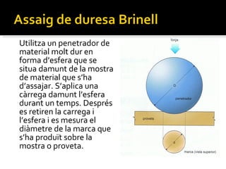 Utilitza un penetrador de material molt dur en forma d’esfera que se situa damunt de la mostra de material que s’ha d’assajar. S’aplica una càrrega damunt l’esfera durant un temps. Després es retiren la carrega i l’esfera i es mesura el diàmetre de la marca que s’ha produït sobre la mostra o proveta.  