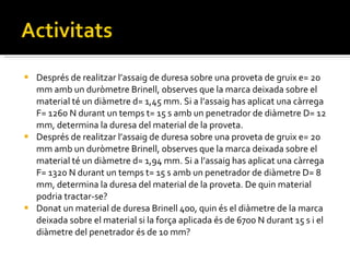 Després de realitzar l’assaig de duresa sobre una proveta de gruix e= 20 mm amb un duròmetre Brinell, observes que la marca deixada sobre el material té un diàmetre d= 1,45 mm. Si a l’assaig has aplicat una càrrega F= 1260 N durant un temps t= 15 s amb un penetrador de diàmetre D= 12 mm, determina la duresa del material de la proveta. Després de realitzar l’assaig de duresa sobre una proveta de gruix e= 20 mm amb un duròmetre Brinell, observes que la marca deixada sobre el material té un diàmetre d= 1,94 mm. Si a l’assaig has aplicat una càrrega F= 1320 N durant un temps t= 15 s amb un penetrador de diàmetre D= 8 mm, determina la duresa del material de la proveta. De quin material podria tractar-se? Donat un material de duresa Brinell 400, quin és el diàmetre de la marca deixada sobre el material si la força aplicada és de 6700 N durant 15 s i el diàmetre del penetrador és de 10 mm? 