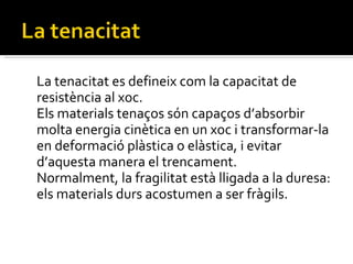 La tenacitat es defineix com la capacitat de resistència al xoc. Els materials tenaços són capaços d’absorbir molta energia cinètica en un xoc i transformar-la en deformació plàstica o elàstica, i evitar d’aquesta manera el trencament. Normalment, la fragilitat està lligada a la duresa: els materials durs acostumen a ser fràgils. 