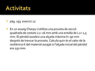 pàg. 193  exercici 12 En un assaig Charpy s’utilitza una proveta de secció quadrada de costats L1= 16 mm amb una entalla de L2= 1,5 mm. El pèndol assoleix una alçada màxima h= 90 mm després de trencar la proveta. Calcula quin és el valor de la resiliència K del material assajat si l’alçada inicial del pèndol era 250 mm. 