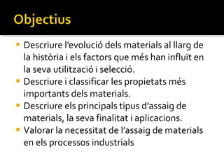 Descriure l’evolució dels materials al llarg de la història i els factors que més han influït en la seva utilització i selecció. Descriure i classificar les propietats més importants dels materials. Descriure els principals tipus d’assaig de materials, la seva finalitat i aplicacions. Valorar la necessitat de l’assaig de materials en els processos industrials 