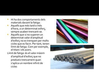 Hi ha dos comportaments dels materials davant la fatiga: Aquells que més tard o més d’hora, a un determinat esforç, sempre acaben trencant-se. Aquells que si no superen un determinat valor d’amplitud d’esforç no es trenquen per molts cicles que es facin. Per tant, tenen límit de fatiga. Com per exemple, el titani i els acers. Límit de fatiga: és el valor màxim d’amplitud d’esforç que no produeix trencament quan s’aplica un nombre infinit de cicles 