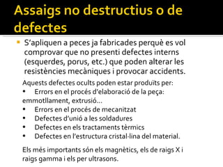 S’apliquen a peces ja fabricades perquè es vol comprovar que no presenti defectes interns (esquerdes, porus, etc.) que poden alterar les resistències mecàniques i provocar accidents. Aquests defectes ocults poden estar produïts per: Errors en el procés d’elaboració de la peça:  emmotllament, extrusió… Errors en el procés de mecanitzat Defectes d’unió a les soldadures Defectes en els tractaments tèrmics Defectes en l’estructura cristal·lina del material. Els més importants són els magnètics, els de raigs X i raigs gamma i els per ultrasons. 