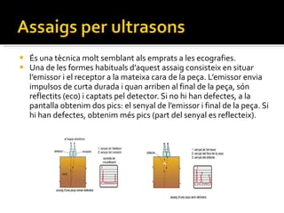 És una tècnica molt semblant als emprats a les ecografies.  Una de les formes habituals d’aquest assaig consisteix en situar l’emissor i el receptor a la mateixa cara de la peça. L’emissor envia impulsos de curta durada i quan arriben al final de la peça, són reflectits (eco) i captats pel detector. Si no hi han defectes, a la pantalla obtenim dos pics: el senyal de l’emissor i final de la peça. Si hi han defectes, obtenim més pics (part del senyal es reflecteix). 