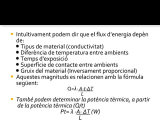 Intuïtivament podem dir que el flux d’energia depèn de: ●  Tipus de material (conductivitat) ●  Diferència de temperatura entre ambients ●  Temps d'exposició ●  Superfície de contacte entre ambients ●  Gruix del material (Inversament proporcional) Aquestes magnituds es relacionen amb la fórmula següent: Q= λ·  A·t· Δ T L També podem determinar la potència tèrmica, a partir  de la potència tèrmica (Q/t) Pt= λ · A· ΔT  (W) L 