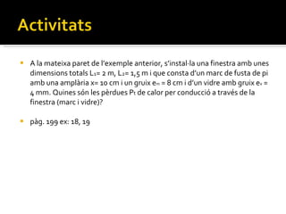 A la mateixa paret de l’exemple anterior, s’instal·la una finestra amb unes dimensions totals L 1 = 2 m, L 2 = 1,5 m i que consta d’un marc de fusta de pi amb una amplària x= 10 cm i un gruix e m  = 8 cm i d’un vidre amb gruix e v  = 4 mm. Quines són les pèrdues P t  de calor per conducció a través de la finestra (marc i vidre)? pàg. 199 ex: 18, 19 