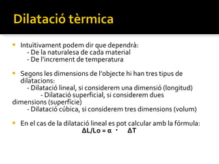 Intuïtivament podem dir que dependrà: - De la naturalesa de cada material - De l’increment de temperatura Segons les dimensions de l’objecte hi han tres tipus de dilatacions: - Dilatació lineal, si considerem una dimensió (longitud)  -   - Dilatació superficial, si considerem dues  dimensions (superfície) - Dilatació cúbica, si considerem tres dimensions (volum) En el cas de la dilatació lineal es pot calcular amb la fórmula: ΔL/Lo = α  ・  ΔT 