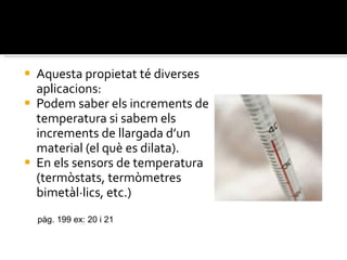 Aquesta propietat té diverses aplicacions: Podem saber els increments de temperatura si sabem els increments de llargada d’un material (el què es dilata). En els sensors de temperatura (termòstats, termòmetres bimetàl·lics, etc.) pàg. 199 ex: 20 i 21 
