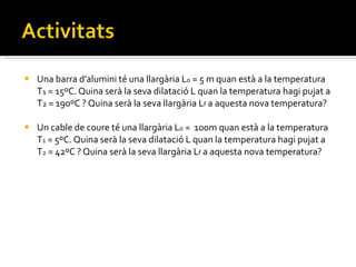 Una barra d’alumini té una llargària L 0  = 5 m quan està a la temperatura T 1  = 15ºC. Quina serà la seva dilatació L quan la temperatura hagi pujat a T 2  = 190ºC ? Quina serà la seva llargària L f  a aquesta nova temperatura? Un cable de coure té una llargària L 0  =  100m quan està a la temperatura T 1  = 5ºC. Quina serà la seva dilatació L quan la temperatura hagi pujat a T 2  = 42ºC ? Quina serà la seva llargària L f  a aquesta nova temperatura? 
