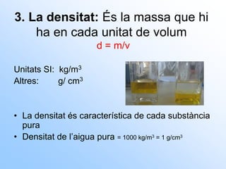 3. La densitat: És la massa que hi
ha en cada unitat de volum
d = m/v
Unitats SI: kg/m3
Altres: g/ cm3
• La densitat és característica de cada substància
pura
• Densitat de l’aigua pura = 1000 kg/m3 = 1 g/cm3
 