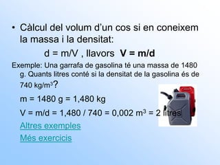 • Càlcul del volum d’un cos si en coneixem
la massa i la densitat:
d = m/V , llavors V = m/d
Exemple: Una garrafa de gasolina té una massa de 1480
g. Quants litres conté si la densitat de la gasolina és de
740 kg/m3?
m = 1480 g = 1,480 kg
V = m/d = 1,480 / 740 = 0,002 m3 = 2 litres
Altres exemples
Més exercicis
 