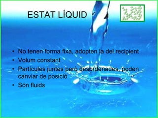 ESTAT LÍQUID
• No tenen forma fixa, adopten la del recipient
• Volum constant
• Partícules juntes però desordenades, poden
canviar de posició
• Són fluids
 