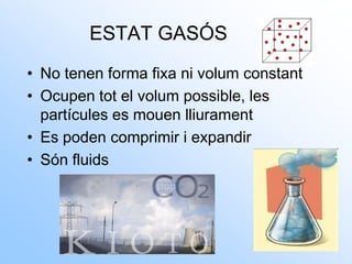 ESTAT GASÓS
• No tenen forma fixa ni volum constant
• Ocupen tot el volum possible, les
partícules es mouen lliurament
• Es poden comprimir i expandir
• Són fluids
 