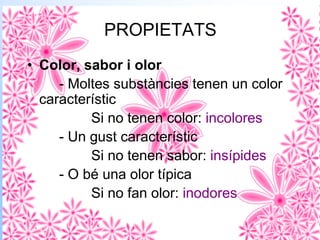 PROPIETATS
• Color, sabor i olor
- Moltes substàncies tenen un color
característic
Si no tenen color: incolores
- Un gust característic
Si no tenen sabor: insípides
- O bé una olor típica
Si no fan olor: inodores
 