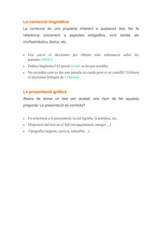 La correcció lingüística
La correcció és una propietat inherent a qualsevol text. No fa
referència únicament a aspectes ortogràfics, sinó també als
morfosintàctics, lèxics, etc.
 Feu servir el diccionari per obtenir més informació sobre les
paraules. DIEC2
 Dubtes lingüístics? El portal ésAdir us ho pot resoldre.
 No recordeu com es diu una paraula en català però sí en castellà? Utilitzeu
el diccionari bilingüe de l’Optimot.
La presentació gràfica
Abans de donar un text per acabat, ens hem de fer aquesta
pregunta: La presentació és correcta?
 Fa referència a la presentació, la cal·ligrafia, la polidesa, etc.
 Disposició del text en el full (encapçalament, marges…)
 Tipografia (negreta, cursiva, subratllat…)
 