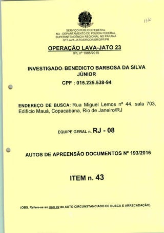 SERVIÇO PÚBLICO FEDERAL
MJ - DEPARTAMENTO DE POLÍCIA FEDERAL
SUPERINTENDÊNCIA REGIONAL NO PARANÁ
GT/LAVA JATO/DRCOR/SR/DPF/PR
OPERAÇÃO LAVA-JATO 23
IPLn0 1985/2015
INVESTIGADO: BENEDICTO BARBOSA DA SILVA
JÚNIOR
CPF: 015.225.538-94
ENDEREÇO DE BUSCA: Rua Miguel Lemos n° 44, sala 703,
Edifício Mauá, Copacabana, Rio de Janeiro/RJ
EQUIPE GERAL n. RJ - 08
AUTOS DE APREENSÃO DOCUMENTOS N° 193/2016
ITEM n. 43
(OBS. Refere-se ao item 02 do AUTO CIRCUNSTANCIADO DE BUSCA E ARRECADAÇÃO).
 