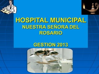 HOSPITAL MUNICIPAL
NUESTRA SEÑORA DEL
ROSARIO
GESTION 2013

 