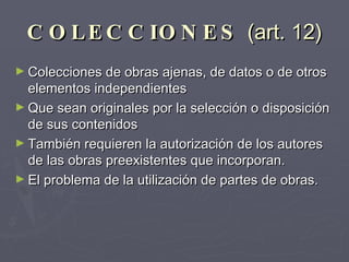 COLECCIONES  (art. 12) Colecciones de obras ajenas, de datos o de otros elementos independientes Que sean originales por la selección o disposición de sus contenidos También requieren la autorización de los autores de las obras preexistentes que incorporan.  El problema de la utilización de partes de obras. 