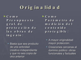 Originalidad Como Presupuesto gral. de protección de las obras de ingenio: Basta que sea producto de una actividad creativa independiente y que no sea copia de otra anterior Como Parámetro de medición del contenido protegible: A mayor originalidad mayor protección.  Creaciones cercanas al dominio público: obras funcionales y factuales 