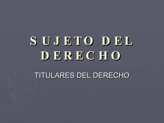 SUJETO DEL DERECHO TITULARES DEL DERECHO 