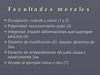Facultades morales Divulgación: cuándo y cómo (1 y 2) Paternidad: reconocimiento autor (3) Integridad: impedir deformaciones que supongan perjuicio (4) Derecho de modificación (5): respeto derechos de 3os. Derecho de arrepentimiento (6) justa causa y resarcimiento 3os Acceso al ejemplar único o raro (7) 