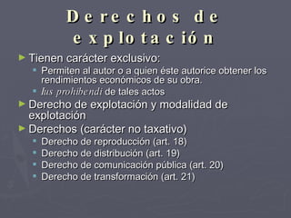Derechos de explotación Tienen carácter exclusivo: Permiten al autor o a quien éste autorice obtener los rendimientos económicos de su obra.  Ius prohibendi  de tales actos Derecho de explotación y modalidad de explotación Derechos (carácter no taxativo) Derecho de reproducción (art. 18) Derecho de distribución (art. 19) Derecho de comunicación pública (art. 20) Derecho de transformación (art. 21) 