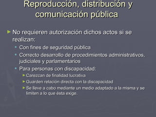 Reproducción, distribución y comunicación pública   No requieren autorización dichos actos si se realizan: Con fines de seguridad pública Correcto desarrollo de procedimientos administrativos, judiciales y parlamentarios Para personas con discapacidad: Carezcan de finalidad lucrativa Guarden relación directa con la discapacidad Se lleve a cabo mediante un medio adaptado a la misma y se limiten a lo que ésta exige. 