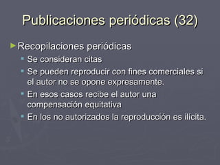 Publicaciones periódicas (32) Recopilaciones periódicas Se consideran citas Se pueden reproducir con fines comerciales si el autor no se opone expresamente. En esos casos recibe el autor una compensación equitativa En los no autorizados la reproducción es ilícita. 