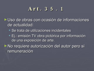Art. 35. 1   Uso de obras con ocasión de informaciones de actualidad:  Se trata de utilizaciones incidentales  Ej.: emisión TV obra pictórica por información de una exposición de arte. No requiere autorización del autor pero sí remuneración 