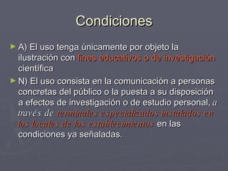 Condiciones A) El uso tenga únicamente por objeto la ilustración con  fines educativos o de investigación  científica N) El uso consista en la comunicación a personas concretas del público o la puesta a su disposición a efectos de investigación o de estudio personal,  a través de  terminales especializados instalados en los locales de los establecimientos  en las condiciones ya señaladas.  