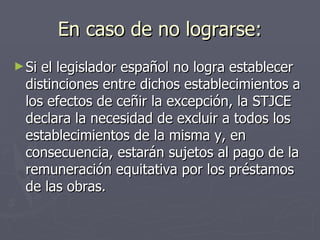 En caso de no lograrse: Si el legislador español no logra establecer distinciones entre dichos establecimientos a los efectos de ceñir la excepción, la STJCE declara la necesidad de excluir a todos los establecimientos de la misma y, en consecuencia, estarán sujetos al pago de la remuneración equitativa por los préstamos de las obras. 