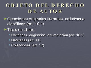 OBJETO DEL DERECHO DE AUTOR Creaciones originales literarias, artísticas o científicas (art. 10.1) Tipos de obras: Unitarias u originarias: enumeración (art. 10.1) Derivadas (art. 11) Colecciones (art. 12) 