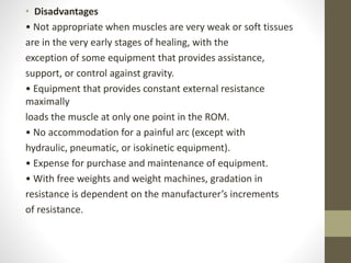 • Disadvantages
• Not appropriate when muscles are very weak or soft tissues
are in the very early stages of healing, with the
exception of some equipment that provides assistance,
support, or control against gravity.
• Equipment that provides constant external resistance
maximally
loads the muscle at only one point in the ROM.
• No accommodation for a painful arc (except with
hydraulic, pneumatic, or isokinetic equipment).
• Expense for purchase and maintenance of equipment.
• With free weights and weight machines, gradation in
resistance is dependent on the manufacturer’s increments
of resistance.
 