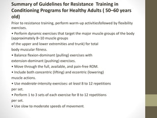 Summary of Guidelines for Resistance Training in
Conditioning Programs for Healthy Adults ( 50–60 years
old)
Prior to resistance training, perform warm-up activitiesfollowed by flexibility
exercises.
• Perform dynamic exercises that target the major muscle groups of the body
(approximately 8–10 muscle groups
of the upper and lower extremities and trunk) for total
body muscular fitness.
• Balance flexion-dominant (pulling) exercises with
extension-dominant (pushing) exercises.
• Move through the full, available, and pain-free ROM.
• Include both concentric (lifting) and eccentric (lowering)
muscle actions.
• Use moderate-intensity exercises: at least 8 to 12 repetitions
per set.
• Perform 1 to 3 sets of each exercise for 8 to 12 repetitions
per set.
• Use slow to moderate speeds of movement.
 