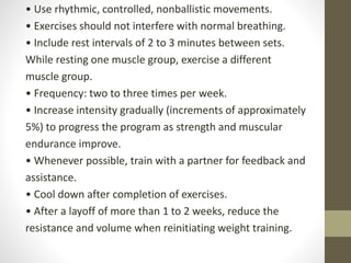• Use rhythmic, controlled, nonballistic movements.
• Exercises should not interfere with normal breathing.
• Include rest intervals of 2 to 3 minutes between sets.
While resting one muscle group, exercise a different
muscle group.
• Frequency: two to three times per week.
• Increase intensity gradually (increments of approximately
5%) to progress the program as strength and muscular
endurance improve.
• Whenever possible, train with a partner for feedback and
assistance.
• Cool down after completion of exercises.
• After a layoff of more than 1 to 2 weeks, reduce the
resistance and volume when reinitiating weight training.
 