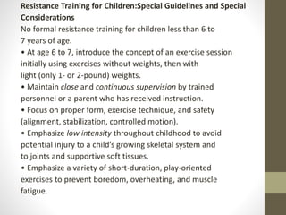 Resistance Training for Children:Special Guidelines and Special
Considerations
No formal resistance training for children less than 6 to
7 years of age.
• At age 6 to 7, introduce the concept of an exercise session
initially using exercises without weights, then with
light (only 1- or 2-pound) weights.
• Maintain close and continuous supervision by trained
personnel or a parent who has received instruction.
• Focus on proper form, exercise technique, and safety
(alignment, stabilization, controlled motion).
• Emphasize low intensity throughout childhood to avoid
potential injury to a child’s growing skeletal system and
to joints and supportive soft tissues.
• Emphasize a variety of short-duration, play-oriented
exercises to prevent boredom, overheating, and muscle
fatigue.
 