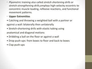 • Plyometric training also called stretch shortening drills or
stretch-strengthening drills,employs high-velocity eccentric to
concentric muscle loading, reflexive reactions, and functional
movement patterns.
• Upper Extremities
• Catching and throwing a weighted ball with a partner or
against a wall: bilaterally then unilaterally
• Stretch-shortening drills with elastic tubing using
anatomical and diagonal motions
• Dribbling a ball on the floor or against a wall
• Drop push-ups: from boxes to floor and back to boxes
• Clap push-ups
 