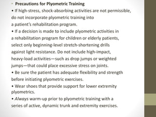 • Precautions for Plyometric Training
• If high-stress, shock-absorbing activities are not permissible,
do not incorporate plyometric training into
a patient’s rehabilitation program.
• If a decision is made to include plyometric activities in
a rehabilitation program for children or elderly patients,
select only beginning-level stretch-shortening drills
against light resistance. Do not include high-impact,
heavy-load activities—such as drop jumps or weighted
jumps—that could place excessive stress on joints.
• Be sure the patient has adequate flexibility and strength
before initiating plyometric exercises.
• Wear shoes that provide support for lower extremity
plyometrics.
• Always warm-up prior to plyometric training with a
series of active, dynamic trunk and extremity exercises.
 