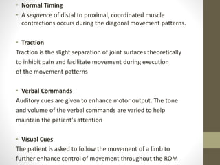 • Normal Timing
• A sequence of distal to proximal, coordinated muscle
contractions occurs during the diagonal movement patterns.
• Traction
Traction is the slight separation of joint surfaces theoretically
to inhibit pain and facilitate movement during execution
of the movement patterns
• Verbal Commands
Auditory cues are given to enhance motor output. The tone
and volume of the verbal commands are varied to help
maintain the patient’s attention
• Visual Cues
The patient is asked to follow the movement of a limb to
further enhance control of movement throughout the ROM
 