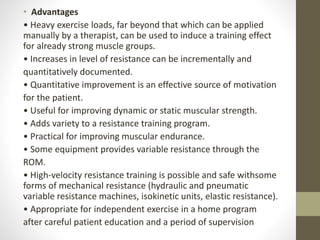 • Advantages
• Heavy exercise loads, far beyond that which can be applied
manually by a therapist, can be used to induce a training effect
for already strong muscle groups.
• Increases in level of resistance can be incrementally and
quantitatively documented.
• Quantitative improvement is an effective source of motivation
for the patient.
• Useful for improving dynamic or static muscular strength.
• Adds variety to a resistance training program.
• Practical for improving muscular endurance.
• Some equipment provides variable resistance through the
ROM.
• High-velocity resistance training is possible and safe withsome
forms of mechanical resistance (hydraulic and pneumatic
variable resistance machines, isokinetic units, elastic resistance).
• Appropriate for independent exercise in a home program
after careful patient education and a period of supervision
 
