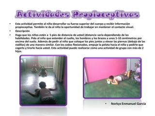 • Esta actividad permite al niño desarrollar su fuerza superior del cuerpo y recibir información
propioceptiva. También le da al niño la oportunidad de trabajar en mantener el contacto visual.
• Descripción
• Haga que los niños estén a 5 pies de distancia de usted (distancia varía dependiendo de las
habilidades. Pida al niño que extender el cuello, los hombros y los brazos a unos 5-10 centímetros por
encima del suelo. Además de pedir al niño que coloque los pies juntos y elevar las piernas (debajo de las
rodillas) de una manera similar. Con los codos flexionados, empuje la pelota hacia el niño y pedirle que
cogerlo y tirarlo hacia usted. Esta actividad puede realizarse como una actividad de grupo con más de 2
hijos.
• Norkys Enmanuel García
 