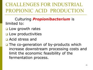 CHALLENGES FOR INDUSTRIAL
PROPIONIC ACID PRODUCTION
21
Culturing Propionibacterium is
limited to:
 Low growth rates
 Low productivities
 Acid stress and
 The co-generation of by-products which
increase downstream processing costs and
limit the economic feasibility of the
fermentation process.
 