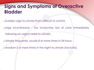 Signs and Symptoms of Overactive
Bladder
 Sudden urge to urinate that's difficult to control.
 Urge incontinence - the involuntary loss of urine immediately
following an urgent need to urinate.
 Urinate frequently, usually 8 or more times in 24 hours.
 Awaken 2 or more times in the night to urinate (nocturia).
 