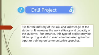 It is for the mastery of the skill and knowledge of the
students. It increases the work efficacy and capacity of
the students. For instance, this type of project may be
taken up to give drill in main common used grammar
input or training on communicative speeches.
Drill Project
 