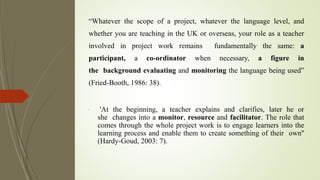 “Whatever the scope of a project, whatever the language level, and
whether you are teaching in the UK or overseas, your role as a teacher
involved in project work remains fundamentally the same: a
participant, a co-ordinator when necessary, a figure in
the background evaluating and monitoring the language being used”
(Fried-Booth, 1986: 38).
' 'At the beginning, a teacher explains and clarifies, later he or
she changes into a monitor, resource and facilitator. The role that
comes through the whole project work is to engage learners into the
learning process and enable them to create something of their own''
(Hardy-Goud, 2003: 7).
 