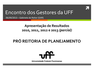 
Encontro dos Gestores da UFF
06/09/2013 – Gabinete do Reitor (GAR)
PRÓ REITORIA DE PLANEJAMENTO
Apresentação de Resultados
2010, 2011, 2012 e 2013 (parcial)
 